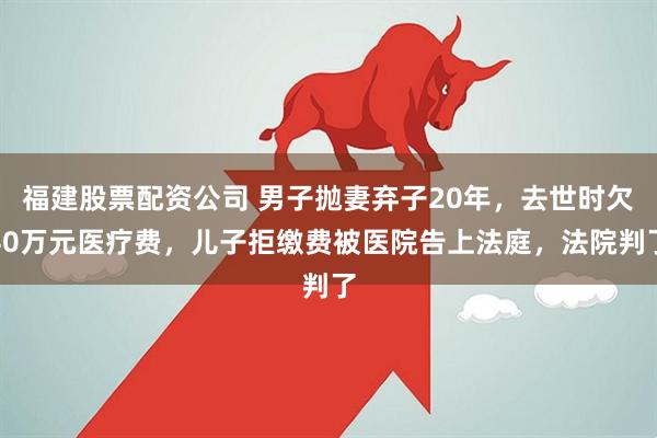 福建股票配资公司 男子抛妻弃子20年，去世时欠40万元医疗费，儿子拒缴费被医院告上法庭，法院判了
