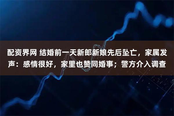 配资界网 结婚前一天新郎新娘先后坠亡，家属发声：感情很好，家里也赞同婚事；警方介入调查