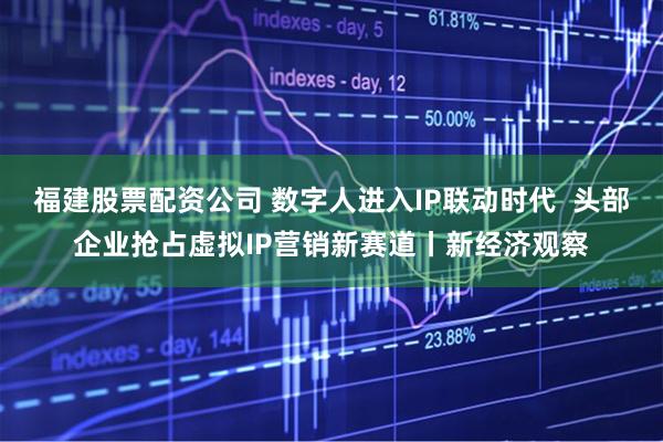 福建股票配资公司 数字人进入IP联动时代  头部企业抢占虚拟IP营销新赛道丨新经济观察