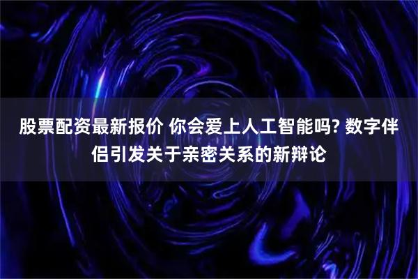 股票配资最新报价 你会爱上人工智能吗? 数字伴侣引发关于亲密关系的新辩论