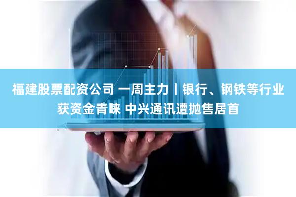 福建股票配资公司 一周主力丨银行、钢铁等行业获资金青睐 中兴通讯遭抛售居首