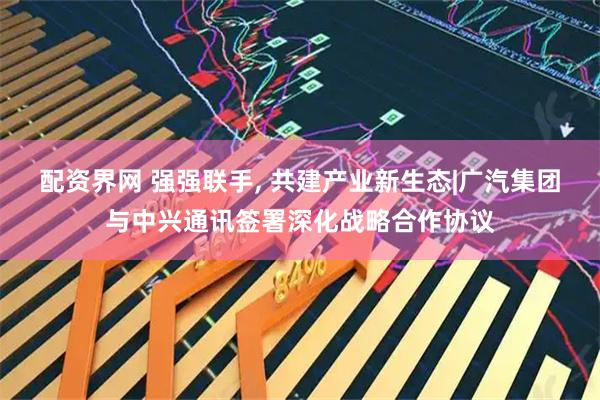 配资界网 强强联手, 共建产业新生态|广汽集团与中兴通讯签署深化战略合作协议