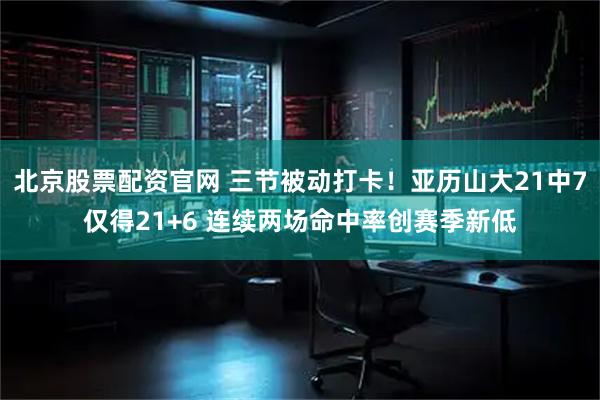 北京股票配资官网 三节被动打卡！亚历山大21中7仅得21+6 连续两场命中率创赛季新低