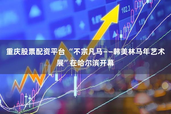 重庆股票配资平台 “不宗凡马——韩美林马年艺术展”在哈尔滨开幕