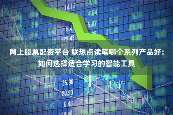 网上股票配资平台 联想点读笔哪个系列产品好：如何选择适合学习的智能工具