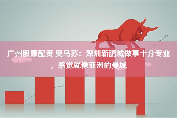广州股票配资 奥乌苏：深圳新鹏城做事十分专业，感觉就像亚洲的曼城