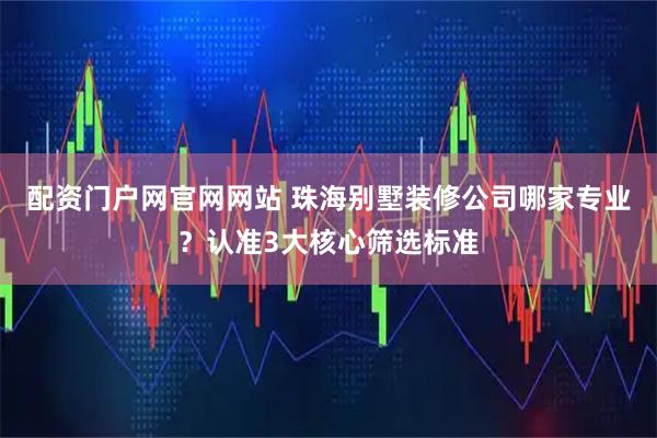 配资门户网官网网站 珠海别墅装修公司哪家专业？认准3大核心筛选标准