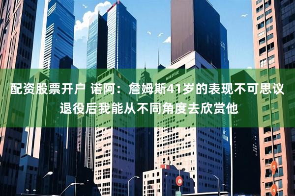 配资股票开户 诺阿：詹姆斯41岁的表现不可思议 退役后我能从不同角度去欣赏他