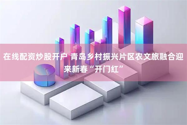 在线配资炒股开户 青岛乡村振兴片区农文旅融合迎来新春“开门红”