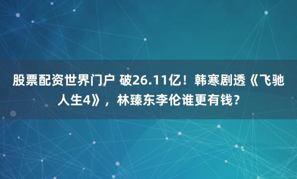 股票配资世界门户 破26.11亿！韩寒剧透《飞驰人生4》，林臻东李伦谁更有钱？