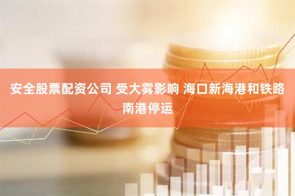 安全股票配资公司 受大雾影响 海口新海港和铁路南港停运