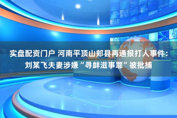实盘配资门户 河南平顶山郏县再通报打人事件：刘某飞夫妻涉嫌“寻衅滋事罪”被批捕