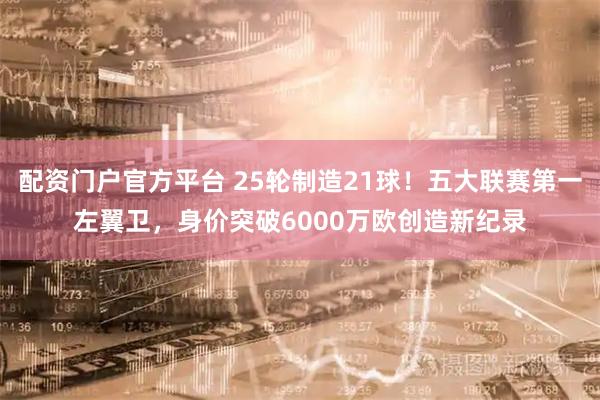 配资门户官方平台 25轮制造21球！五大联赛第一左翼卫，身价突破6000万欧创造新纪录
