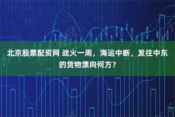 北京股票配资网 战火一周，海运中断，发往中东的货物漂向何方？
