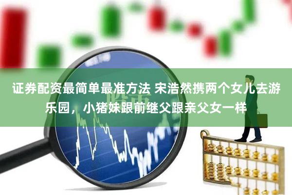 证券配资最简单最准方法 宋浩然携两个女儿去游乐园，小猪妹跟前继父跟亲父女一样