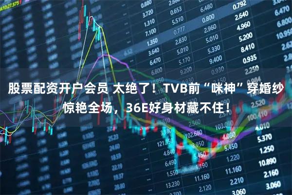 股票配资开户会员 太绝了!TVB前“咪神”穿婚纱惊艳全场,36E好身材藏不住!