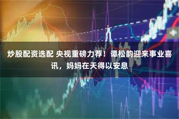 炒股配资选配 央视重磅力荐！谭松韵迎来事业喜讯，妈妈在天得以安息