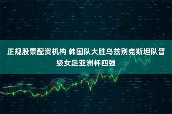 正规股票配资机构 韩国队大胜乌兹别克斯坦队晋级女足亚洲杯四强