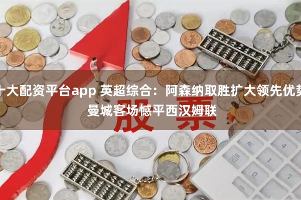 十大配资平台app 英超综合：阿森纳取胜扩大领先优势 曼城客场憾平西汉姆联