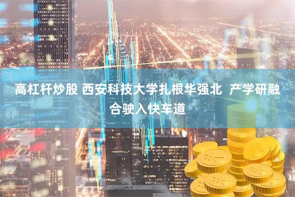 高杠杆炒股 西安科技大学扎根华强北  产学研融合驶入快车道