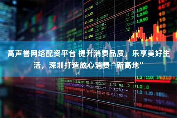 高声誉网络配资平台 提升消费品质，乐享美好生活，深圳打造放心消费“新高地”