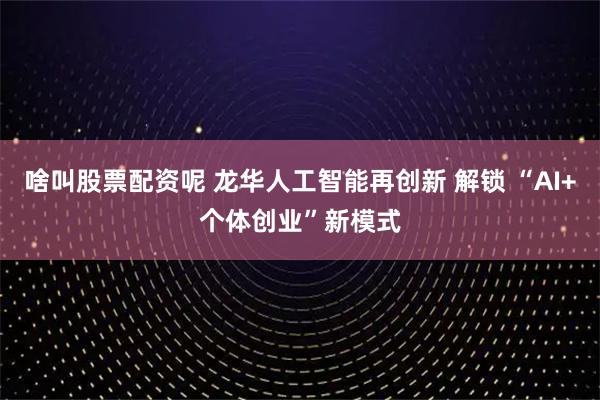 啥叫股票配资呢 龙华人工智能再创新 解锁 “AI+个体创业”新模式