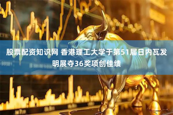 股票配资知识网 香港理工大学于第51届日内瓦发明展夺36奖项创佳绩