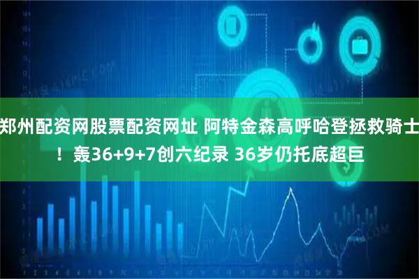 郑州配资网股票配资网址 阿特金森高呼哈登拯救骑士！轰36+9+7创六纪录 36岁仍托底超巨