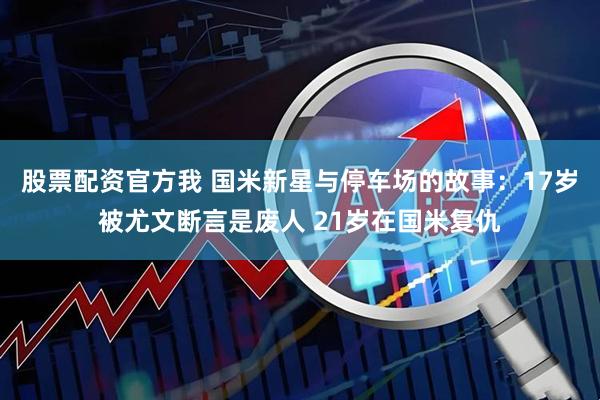 股票配资官方我 国米新星与停车场的故事：17岁被尤文断言是废人 21岁在国米复仇