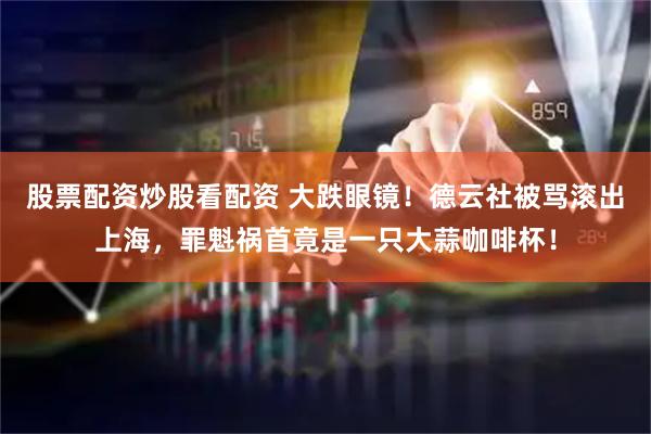 股票配资炒股看配资 大跌眼镜！德云社被骂滚出上海，罪魁祸首竟是一只大蒜咖啡杯！