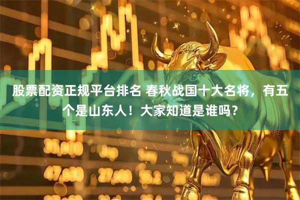 股票配资正规平台排名 春秋战国十大名将，有五个是山东人！大家知道是谁吗？