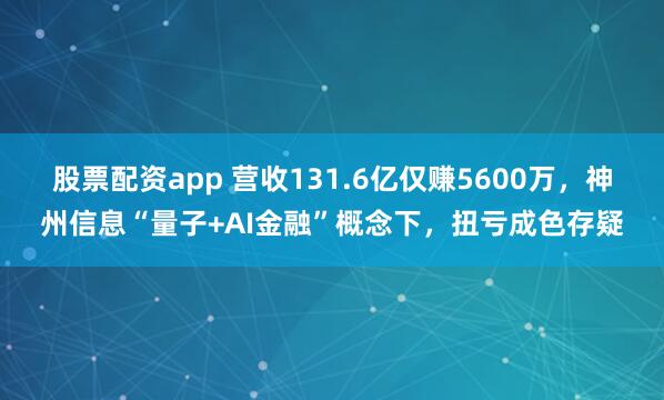 股票配资app 营收131.6亿仅赚5600万，神州信息“量子+AI金融”概念下，扭亏成色存疑