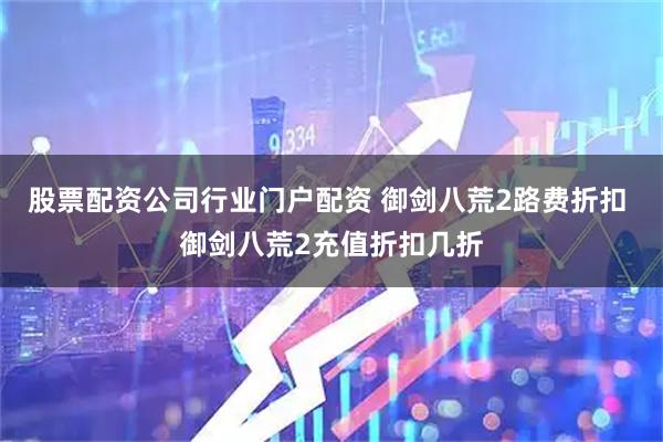 股票配资公司行业门户配资 御剑八荒2路费折扣 御剑八荒2充值折扣几折