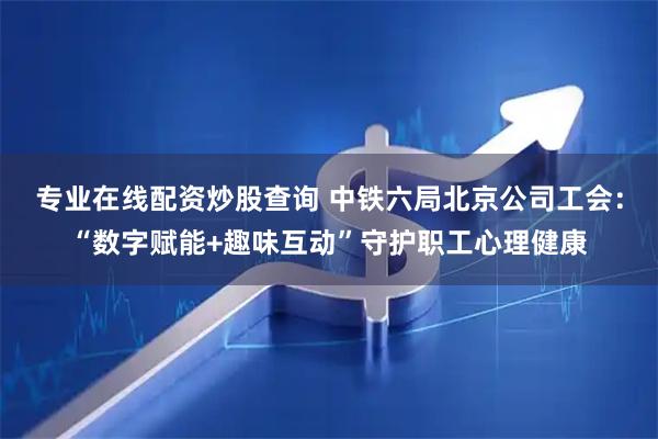 专业在线配资炒股查询 中铁六局北京公司工会：“数字赋能+趣味互动”守护职工心理健康