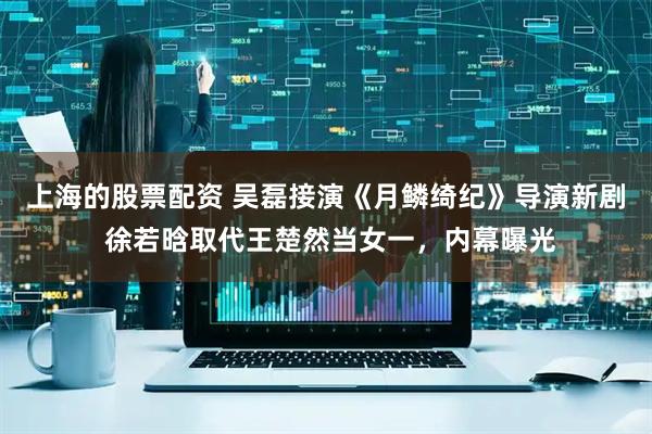 上海的股票配资 吴磊接演《月鳞绮纪》导演新剧 徐若晗取代王楚然当女一，内幕曝光