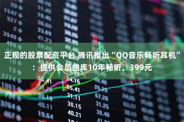 正规的股票配资平台 腾讯推出“QQ音乐畅听耳机”：提供会员曲库10年畅听，399元