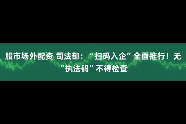 股市场外配资 司法部：“扫码入企”全面推行！无“执法码”不得检查