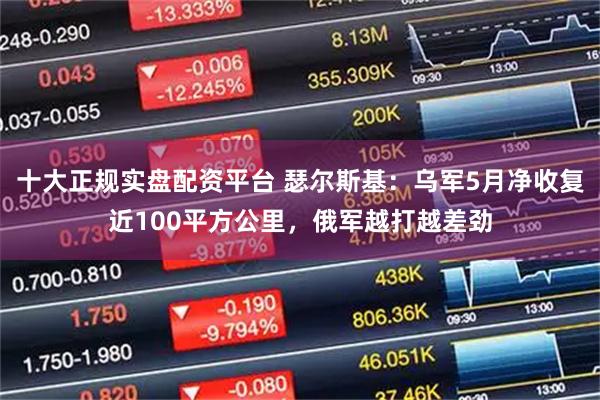 十大正规实盘配资平台 瑟尔斯基：乌军5月净收复近100平方公里，俄军越打越差劲