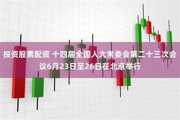 投资股票配资 十四届全国人大常委会第二十三次会议6月23日至26日在北京举行