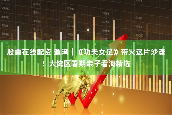 股票在线配资 遛湾｜《功夫女足》带火这片沙滩！大湾区暑期亲子看海精选