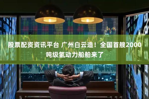 股票配资资讯平台 广州白云造!全国首艘2000吨级氢动力船舶来了