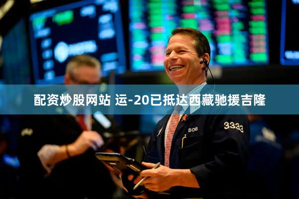 配资炒股网站 运-20已抵达西藏驰援吉隆