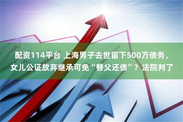配资114平台 上海男子去世留下500万债务，女儿公证放弃继承可免“替父还债”？法院判了